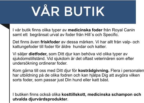 VÅR BUTIK I vår butik finns olika typer av medicinska foder från Royal Canin  samt ett  begränsat urval av foder från Hill´s och Specific. Det finns även friskfoder av dessa märken. Vi har allt från valp- och kattungefoder till foder för äldre  hundar och katter. Vi säljer dietfoder, som Ditt djur kan behöva vid olika typer av sjukdomstillstånd. Vid sjukdom är det oftast veterinären som efter undersökning ordinerar foder.  Kom gärna till oss med Ditt djur för kostrådgivning. Flera i personalen har utbildning på de olika fodren och kan hjälpa Dig att avgöra vilken sorts foder, som passar just Din hund eller katt bäst.   I butiken finns också olika kosttillskott, medicinska schampon och utvalda djurvårdsprodukter.