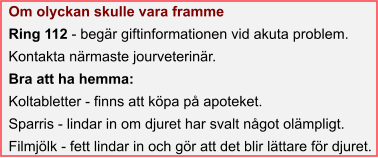 Om olyckan skulle vara framme Ring 112 - begär giftinformationen vid akuta problem. Kontakta närmaste jourveterinär. Bra att ha hemma: Koltabletter - finns att köpa på apoteket. Sparris - lindar in om djuret har svalt något olämpligt. Filmjölk - fett lindar in och gör att det blir lättare för djuret.